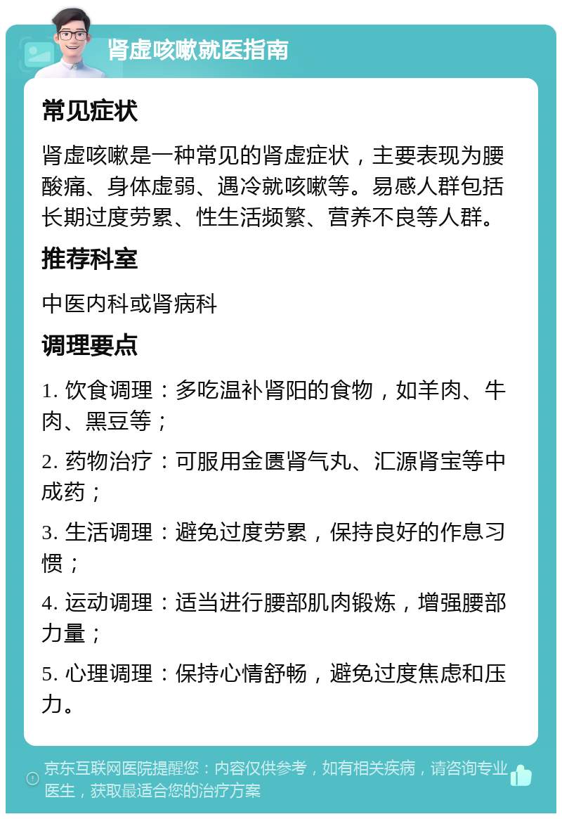 肾虚咳嗽就医指南 常见症状 肾虚咳嗽是一种常见的肾虚症状，主要表现为腰酸痛、身体虚弱、遇冷就咳嗽等。易感人群包括长期过度劳累、性生活频繁、营养不良等人群。 推荐科室 中医内科或肾病科 调理要点 1. 饮食调理：多吃温补肾阳的食物，如羊肉、牛肉、黑豆等； 2. 药物治疗：可服用金匮肾气丸、汇源肾宝等中成药； 3. 生活调理：避免过度劳累，保持良好的作息习惯； 4. 运动调理：适当进行腰部肌肉锻炼，增强腰部力量； 5. 心理调理：保持心情舒畅，避免过度焦虑和压力。