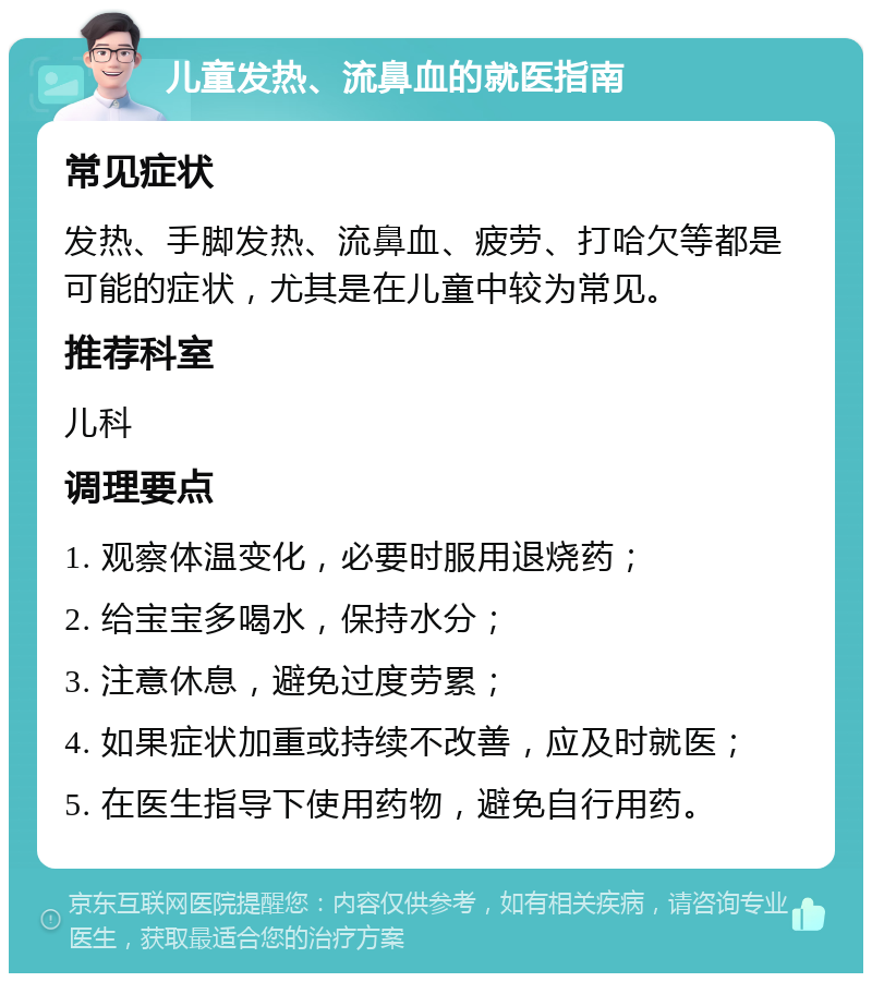 儿童发热、流鼻血的就医指南 常见症状 发热、手脚发热、流鼻血、疲劳、打哈欠等都是可能的症状，尤其是在儿童中较为常见。 推荐科室 儿科 调理要点 1. 观察体温变化，必要时服用退烧药； 2. 给宝宝多喝水，保持水分； 3. 注意休息，避免过度劳累； 4. 如果症状加重或持续不改善，应及时就医； 5. 在医生指导下使用药物，避免自行用药。