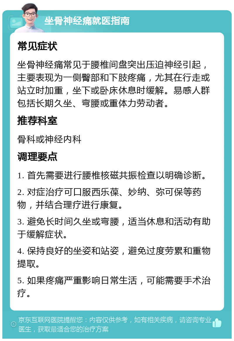 坐骨神经痛就医指南 常见症状 坐骨神经痛常见于腰椎间盘突出压迫神经引起，主要表现为一侧臀部和下肢疼痛，尤其在行走或站立时加重，坐下或卧床休息时缓解。易感人群包括长期久坐、弯腰或重体力劳动者。 推荐科室 骨科或神经内科 调理要点 1. 首先需要进行腰椎核磁共振检查以明确诊断。 2. 对症治疗可口服西乐葆、妙纳、弥可保等药物，并结合理疗进行康复。 3. 避免长时间久坐或弯腰，适当休息和活动有助于缓解症状。 4. 保持良好的坐姿和站姿，避免过度劳累和重物提取。 5. 如果疼痛严重影响日常生活，可能需要手术治疗。