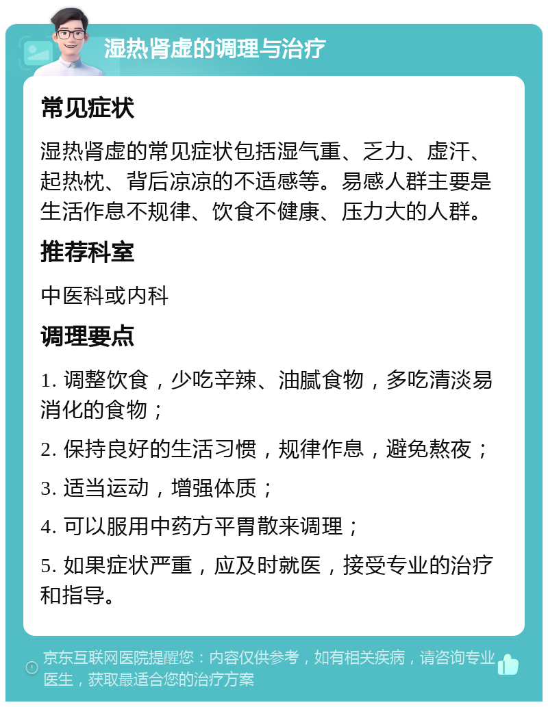 湿热肾虚的调理与治疗 常见症状 湿热肾虚的常见症状包括湿气重、乏力、虚汗、起热枕、背后凉凉的不适感等。易感人群主要是生活作息不规律、饮食不健康、压力大的人群。 推荐科室 中医科或内科 调理要点 1. 调整饮食，少吃辛辣、油腻食物，多吃清淡易消化的食物； 2. 保持良好的生活习惯，规律作息，避免熬夜； 3. 适当运动，增强体质； 4. 可以服用中药方平胃散来调理； 5. 如果症状严重，应及时就医，接受专业的治疗和指导。