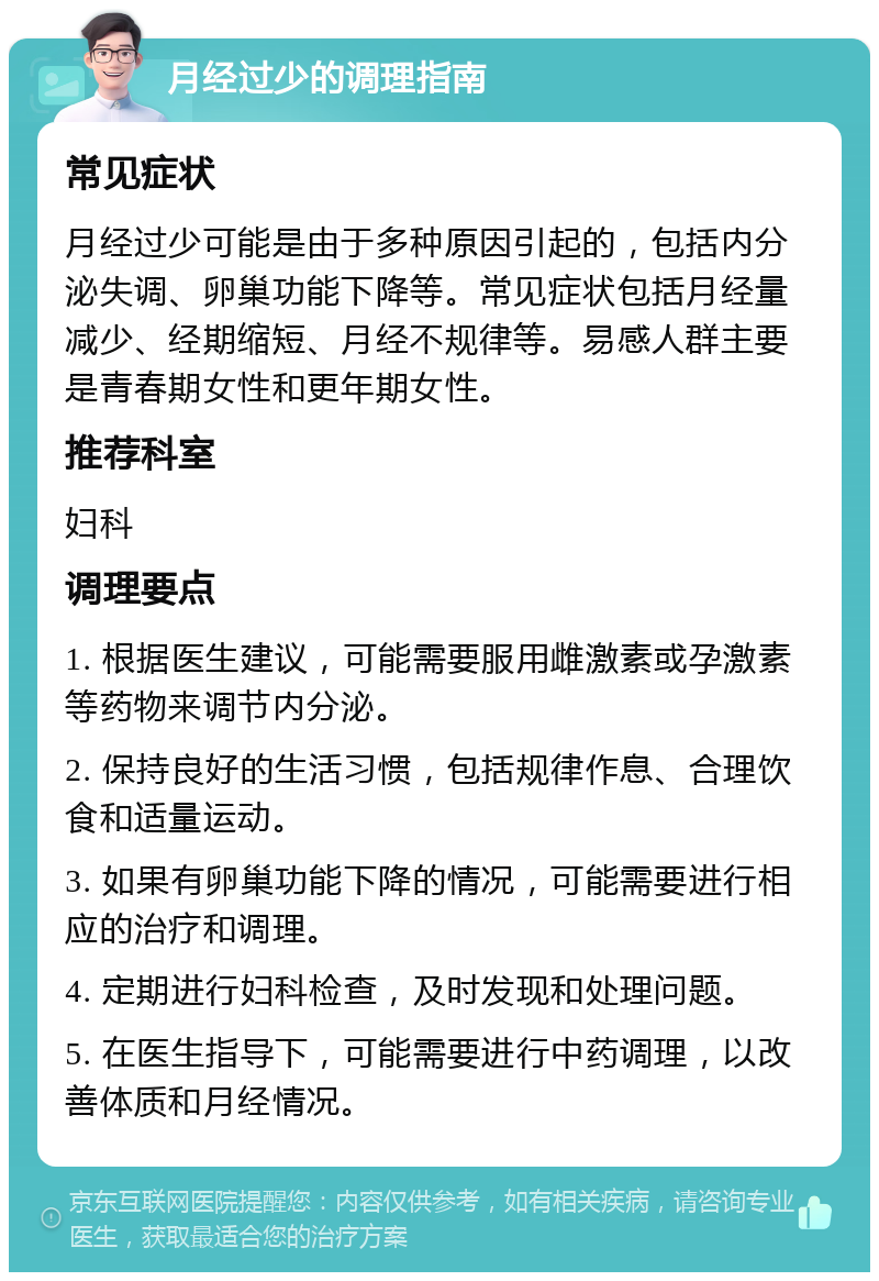 月经过少的调理指南 常见症状 月经过少可能是由于多种原因引起的，包括内分泌失调、卵巢功能下降等。常见症状包括月经量减少、经期缩短、月经不规律等。易感人群主要是青春期女性和更年期女性。 推荐科室 妇科 调理要点 1. 根据医生建议，可能需要服用雌激素或孕激素等药物来调节内分泌。 2. 保持良好的生活习惯，包括规律作息、合理饮食和适量运动。 3. 如果有卵巢功能下降的情况，可能需要进行相应的治疗和调理。 4. 定期进行妇科检查，及时发现和处理问题。 5. 在医生指导下，可能需要进行中药调理，以改善体质和月经情况。