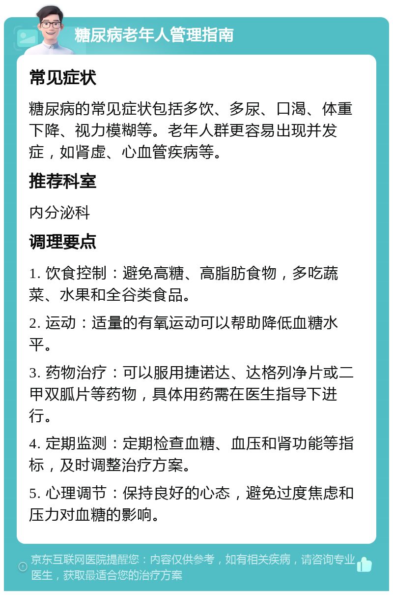 糖尿病老年人管理指南 常见症状 糖尿病的常见症状包括多饮、多尿、口渴、体重下降、视力模糊等。老年人群更容易出现并发症，如肾虚、心血管疾病等。 推荐科室 内分泌科 调理要点 1. 饮食控制：避免高糖、高脂肪食物，多吃蔬菜、水果和全谷类食品。 2. 运动：适量的有氧运动可以帮助降低血糖水平。 3. 药物治疗：可以服用捷诺达、达格列净片或二甲双胍片等药物，具体用药需在医生指导下进行。 4. 定期监测：定期检查血糖、血压和肾功能等指标，及时调整治疗方案。 5. 心理调节：保持良好的心态，避免过度焦虑和压力对血糖的影响。