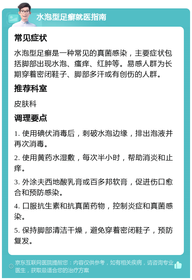 水泡型足癣就医指南 常见症状 水泡型足癣是一种常见的真菌感染，主要症状包括脚部出现水泡、瘙痒、红肿等。易感人群为长期穿着密闭鞋子、脚部多汗或有创伤的人群。 推荐科室 皮肤科 调理要点 1. 使用碘伏消毒后，刺破水泡边缘，排出泡液并再次消毒。 2. 使用黄药水湿敷，每次半小时，帮助消炎和止痒。 3. 外涂夫西地酸乳膏或百多邦软膏，促进伤口愈合和预防感染。 4. 口服抗生素和抗真菌药物，控制炎症和真菌感染。 5. 保持脚部清洁干燥，避免穿着密闭鞋子，预防复发。