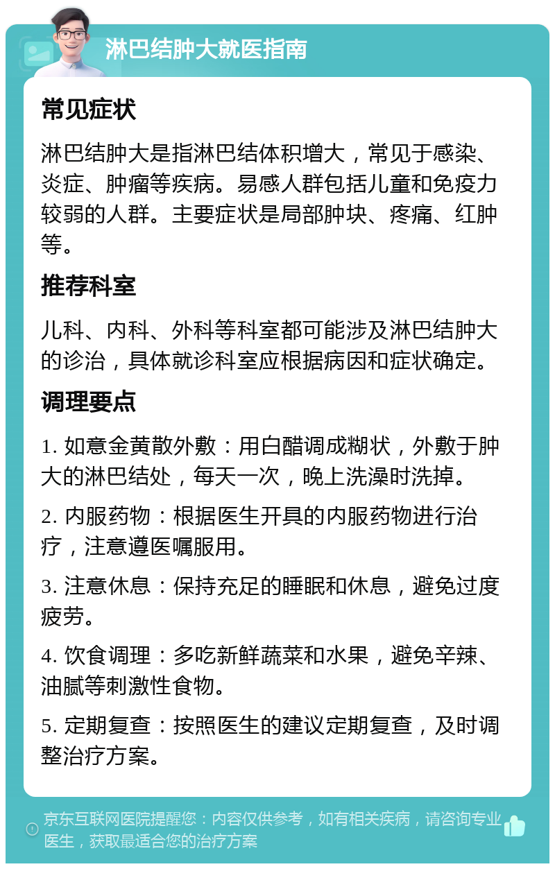 淋巴结肿大就医指南 常见症状 淋巴结肿大是指淋巴结体积增大，常见于感染、炎症、肿瘤等疾病。易感人群包括儿童和免疫力较弱的人群。主要症状是局部肿块、疼痛、红肿等。 推荐科室 儿科、内科、外科等科室都可能涉及淋巴结肿大的诊治，具体就诊科室应根据病因和症状确定。 调理要点 1. 如意金黄散外敷：用白醋调成糊状，外敷于肿大的淋巴结处，每天一次，晚上洗澡时洗掉。 2. 内服药物：根据医生开具的内服药物进行治疗，注意遵医嘱服用。 3. 注意休息：保持充足的睡眠和休息，避免过度疲劳。 4. 饮食调理：多吃新鲜蔬菜和水果，避免辛辣、油腻等刺激性食物。 5. 定期复查：按照医生的建议定期复查，及时调整治疗方案。