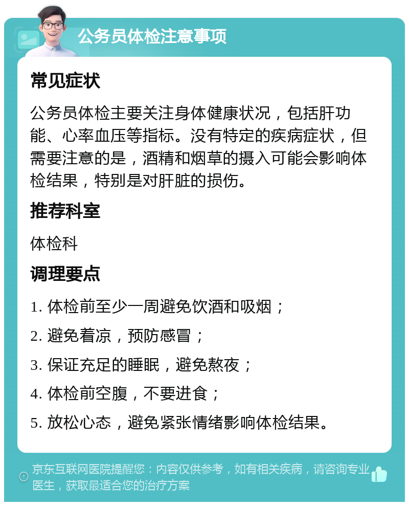 公务员体检注意事项 常见症状 公务员体检主要关注身体健康状况，包括肝功能、心率血压等指标。没有特定的疾病症状，但需要注意的是，酒精和烟草的摄入可能会影响体检结果，特别是对肝脏的损伤。 推荐科室 体检科 调理要点 1. 体检前至少一周避免饮酒和吸烟； 2. 避免着凉，预防感冒； 3. 保证充足的睡眠，避免熬夜； 4. 体检前空腹，不要进食； 5. 放松心态，避免紧张情绪影响体检结果。