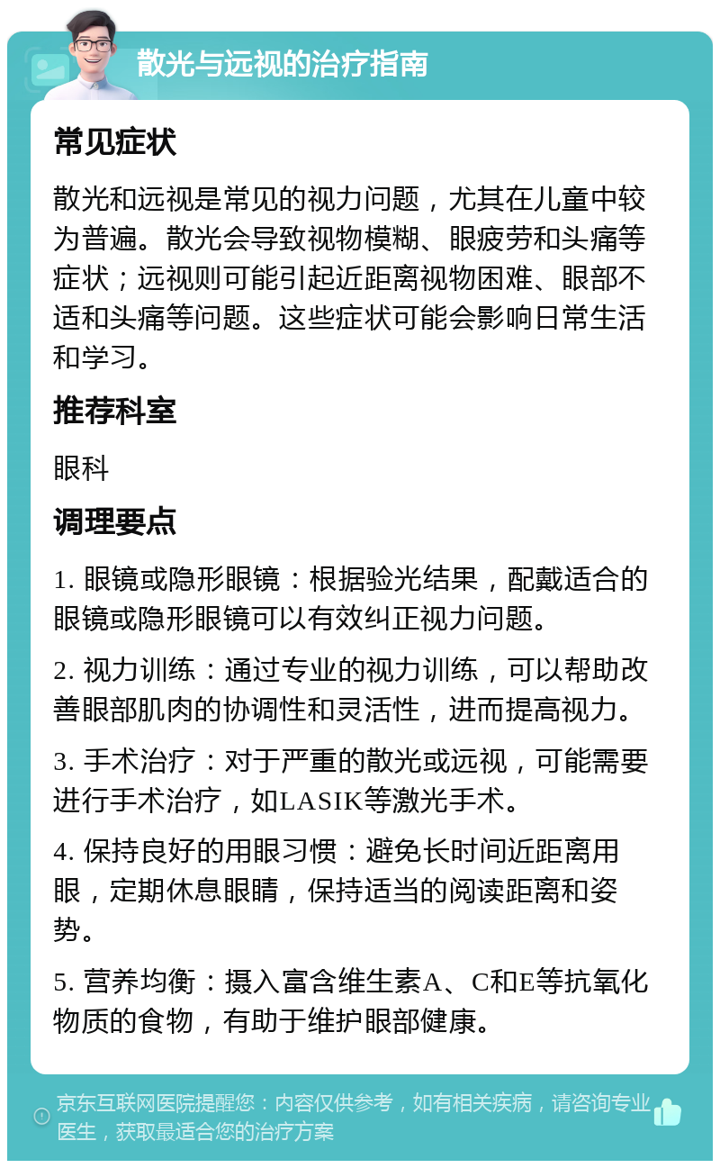 散光与远视的治疗指南 常见症状 散光和远视是常见的视力问题，尤其在儿童中较为普遍。散光会导致视物模糊、眼疲劳和头痛等症状；远视则可能引起近距离视物困难、眼部不适和头痛等问题。这些症状可能会影响日常生活和学习。 推荐科室 眼科 调理要点 1. 眼镜或隐形眼镜：根据验光结果，配戴适合的眼镜或隐形眼镜可以有效纠正视力问题。 2. 视力训练：通过专业的视力训练，可以帮助改善眼部肌肉的协调性和灵活性，进而提高视力。 3. 手术治疗：对于严重的散光或远视，可能需要进行手术治疗，如LASIK等激光手术。 4. 保持良好的用眼习惯：避免长时间近距离用眼，定期休息眼睛，保持适当的阅读距离和姿势。 5. 营养均衡：摄入富含维生素A、C和E等抗氧化物质的食物，有助于维护眼部健康。