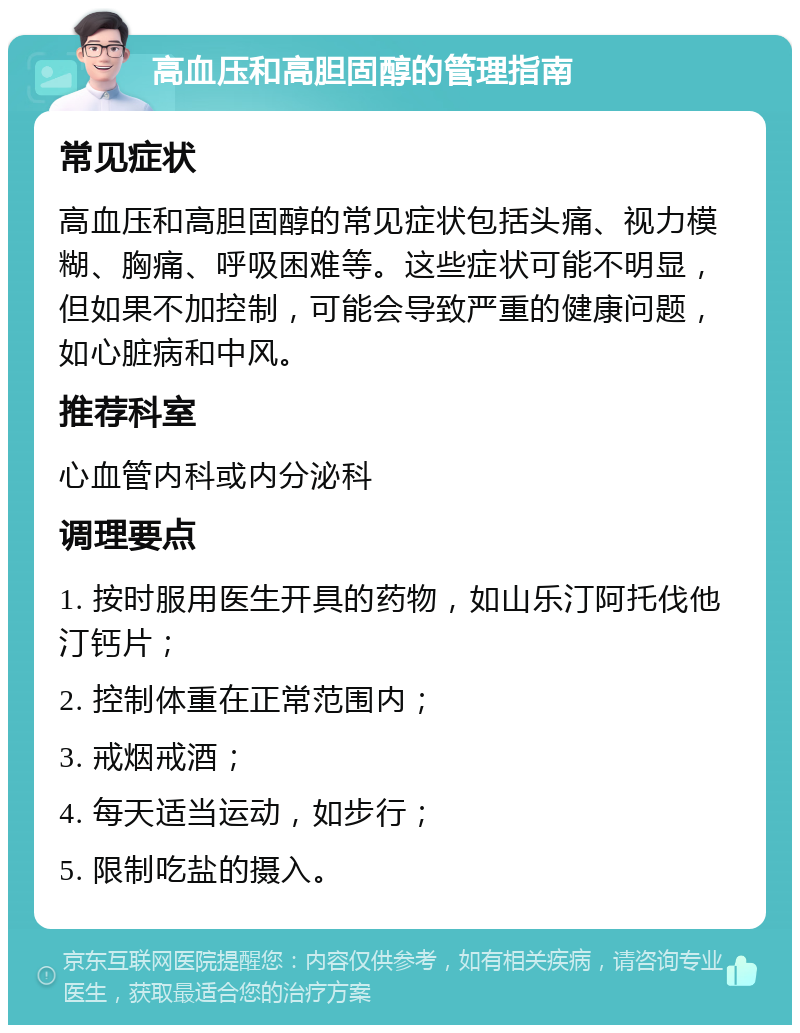 高血压和高胆固醇的管理指南 常见症状 高血压和高胆固醇的常见症状包括头痛、视力模糊、胸痛、呼吸困难等。这些症状可能不明显，但如果不加控制，可能会导致严重的健康问题，如心脏病和中风。 推荐科室 心血管内科或内分泌科 调理要点 1. 按时服用医生开具的药物，如山乐汀阿托伐他汀钙片； 2. 控制体重在正常范围内； 3. 戒烟戒酒； 4. 每天适当运动，如步行； 5. 限制吃盐的摄入。