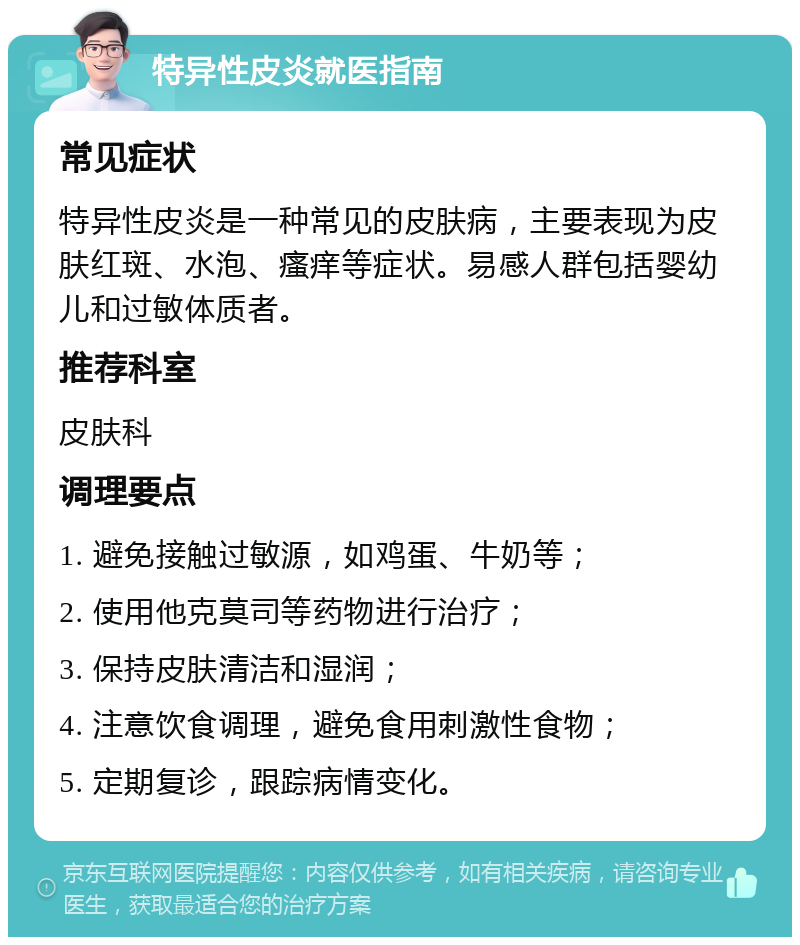 特异性皮炎就医指南 常见症状 特异性皮炎是一种常见的皮肤病，主要表现为皮肤红斑、水泡、瘙痒等症状。易感人群包括婴幼儿和过敏体质者。 推荐科室 皮肤科 调理要点 1. 避免接触过敏源，如鸡蛋、牛奶等； 2. 使用他克莫司等药物进行治疗； 3. 保持皮肤清洁和湿润； 4. 注意饮食调理，避免食用刺激性食物； 5. 定期复诊，跟踪病情变化。