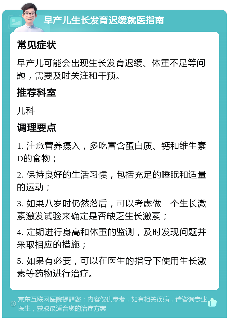 早产儿生长发育迟缓就医指南 常见症状 早产儿可能会出现生长发育迟缓、体重不足等问题，需要及时关注和干预。 推荐科室 儿科 调理要点 1. 注意营养摄入，多吃富含蛋白质、钙和维生素D的食物； 2. 保持良好的生活习惯，包括充足的睡眠和适量的运动； 3. 如果八岁时仍然落后，可以考虑做一个生长激素激发试验来确定是否缺乏生长激素； 4. 定期进行身高和体重的监测，及时发现问题并采取相应的措施； 5. 如果有必要，可以在医生的指导下使用生长激素等药物进行治疗。