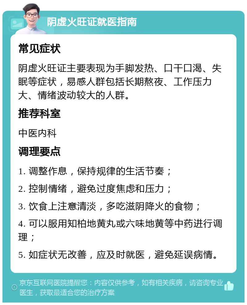 阴虚火旺证就医指南 常见症状 阴虚火旺证主要表现为手脚发热、口干口渴、失眠等症状，易感人群包括长期熬夜、工作压力大、情绪波动较大的人群。 推荐科室 中医内科 调理要点 1. 调整作息，保持规律的生活节奏； 2. 控制情绪，避免过度焦虑和压力； 3. 饮食上注意清淡，多吃滋阴降火的食物； 4. 可以服用知柏地黄丸或六味地黄等中药进行调理； 5. 如症状无改善，应及时就医，避免延误病情。