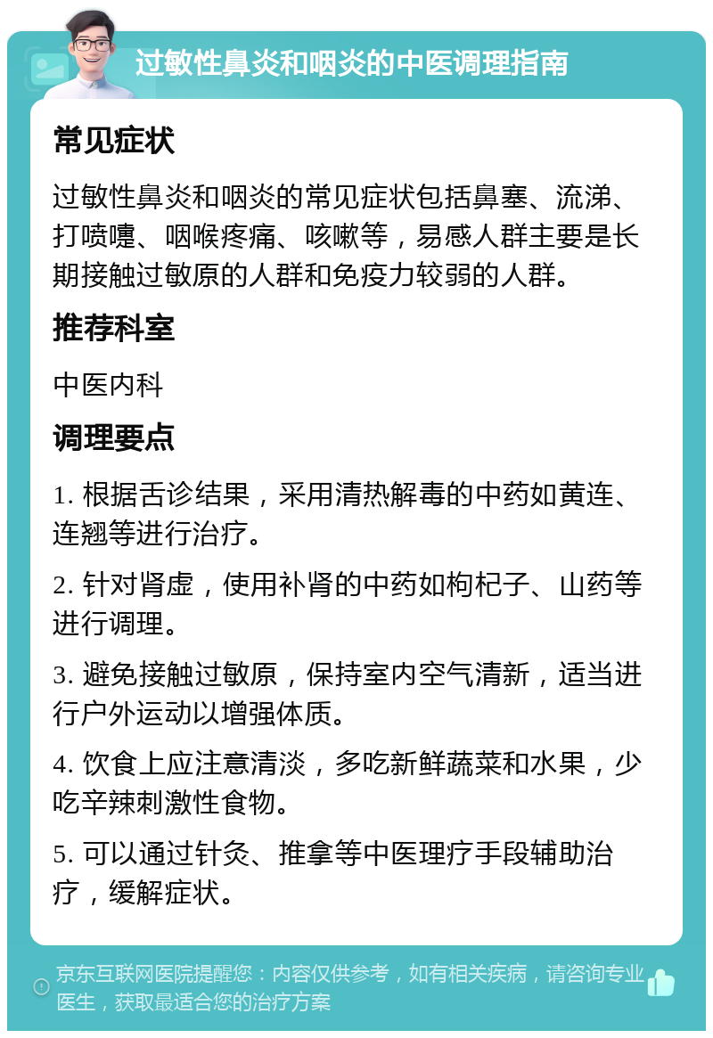 过敏性鼻炎和咽炎的中医调理指南 常见症状 过敏性鼻炎和咽炎的常见症状包括鼻塞、流涕、打喷嚏、咽喉疼痛、咳嗽等，易感人群主要是长期接触过敏原的人群和免疫力较弱的人群。 推荐科室 中医内科 调理要点 1. 根据舌诊结果，采用清热解毒的中药如黄连、连翘等进行治疗。 2. 针对肾虚，使用补肾的中药如枸杞子、山药等进行调理。 3. 避免接触过敏原，保持室内空气清新，适当进行户外运动以增强体质。 4. 饮食上应注意清淡，多吃新鲜蔬菜和水果，少吃辛辣刺激性食物。 5. 可以通过针灸、推拿等中医理疗手段辅助治疗，缓解症状。