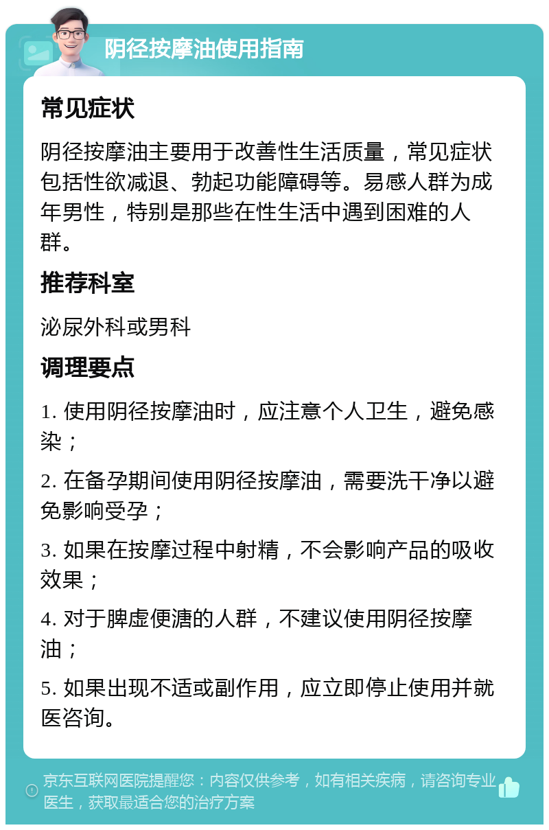 阴径按摩油使用指南 常见症状 阴径按摩油主要用于改善性生活质量，常见症状包括性欲减退、勃起功能障碍等。易感人群为成年男性，特别是那些在性生活中遇到困难的人群。 推荐科室 泌尿外科或男科 调理要点 1. 使用阴径按摩油时，应注意个人卫生，避免感染； 2. 在备孕期间使用阴径按摩油，需要洗干净以避免影响受孕； 3. 如果在按摩过程中射精，不会影响产品的吸收效果； 4. 对于脾虚便溏的人群，不建议使用阴径按摩油； 5. 如果出现不适或副作用，应立即停止使用并就医咨询。