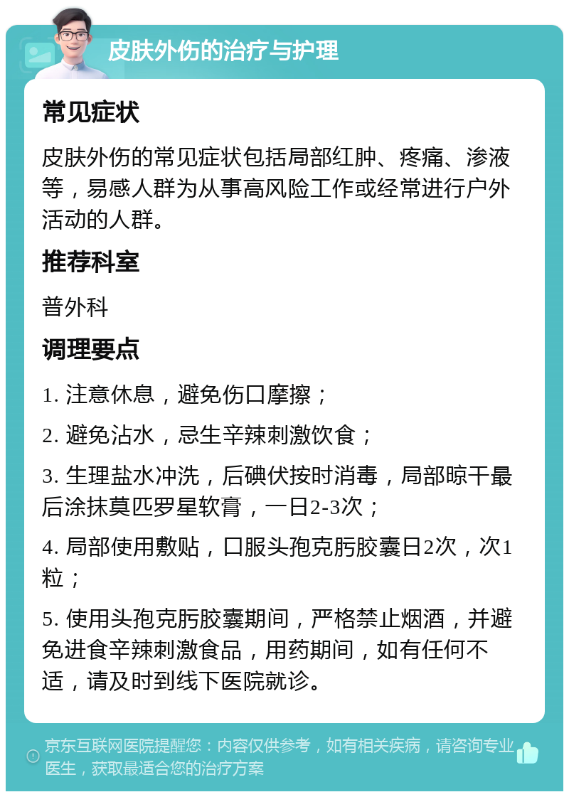 皮肤外伤的治疗与护理 常见症状 皮肤外伤的常见症状包括局部红肿、疼痛、渗液等，易感人群为从事高风险工作或经常进行户外活动的人群。 推荐科室 普外科 调理要点 1. 注意休息，避免伤口摩擦； 2. 避免沾水，忌生辛辣刺激饮食； 3. 生理盐水冲洗，后碘伏按时消毒，局部晾干最后涂抹莫匹罗星软膏，一日2-3次； 4. 局部使用敷贴，口服头孢克肟胶囊日2次，次1粒； 5. 使用头孢克肟胶囊期间，严格禁止烟酒，并避免进食辛辣刺激食品，用药期间，如有任何不适，请及时到线下医院就诊。