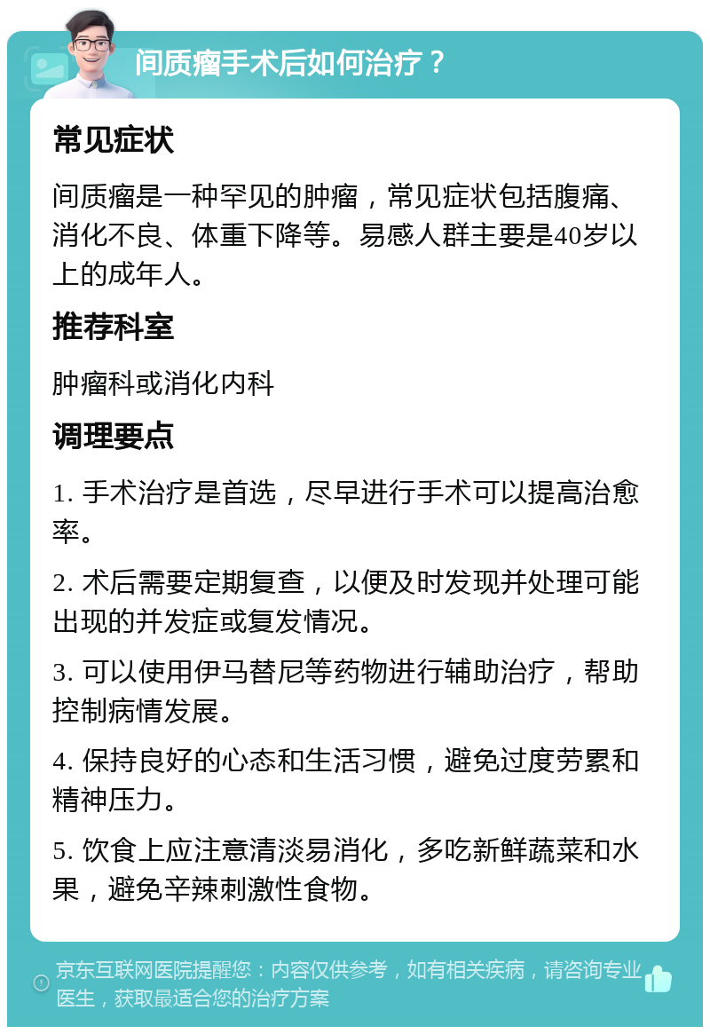 间质瘤手术后如何治疗？ 常见症状 间质瘤是一种罕见的肿瘤，常见症状包括腹痛、消化不良、体重下降等。易感人群主要是40岁以上的成年人。 推荐科室 肿瘤科或消化内科 调理要点 1. 手术治疗是首选，尽早进行手术可以提高治愈率。 2. 术后需要定期复查，以便及时发现并处理可能出现的并发症或复发情况。 3. 可以使用伊马替尼等药物进行辅助治疗，帮助控制病情发展。 4. 保持良好的心态和生活习惯，避免过度劳累和精神压力。 5. 饮食上应注意清淡易消化，多吃新鲜蔬菜和水果，避免辛辣刺激性食物。