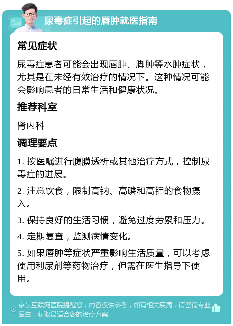 尿毒症引起的唇肿就医指南 常见症状 尿毒症患者可能会出现唇肿、脚肿等水肿症状，尤其是在未经有效治疗的情况下。这种情况可能会影响患者的日常生活和健康状况。 推荐科室 肾内科 调理要点 1. 按医嘱进行腹膜透析或其他治疗方式，控制尿毒症的进展。 2. 注意饮食，限制高钠、高磷和高钾的食物摄入。 3. 保持良好的生活习惯，避免过度劳累和压力。 4. 定期复查，监测病情变化。 5. 如果唇肿等症状严重影响生活质量，可以考虑使用利尿剂等药物治疗，但需在医生指导下使用。