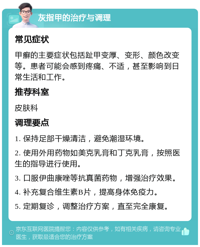 灰指甲的治疗与调理 常见症状 甲癣的主要症状包括趾甲变厚、变形、颜色改变等。患者可能会感到疼痛、不适，甚至影响到日常生活和工作。 推荐科室 皮肤科 调理要点 1. 保持足部干燥清洁，避免潮湿环境。 2. 使用外用药物如美克乳膏和丁克乳膏，按照医生的指导进行使用。 3. 口服伊曲康唑等抗真菌药物，增强治疗效果。 4. 补充复合维生素B片，提高身体免疫力。 5. 定期复诊，调整治疗方案，直至完全康复。