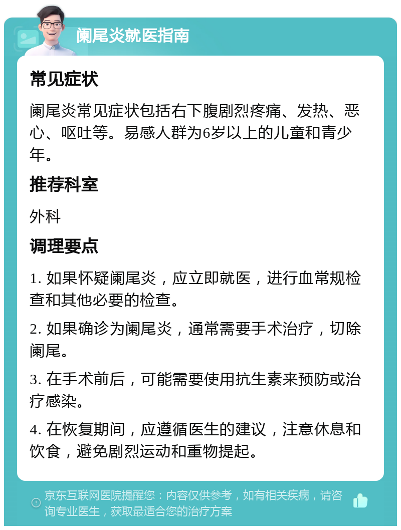 阑尾炎就医指南 常见症状 阑尾炎常见症状包括右下腹剧烈疼痛、发热、恶心、呕吐等。易感人群为6岁以上的儿童和青少年。 推荐科室 外科 调理要点 1. 如果怀疑阑尾炎，应立即就医，进行血常规检查和其他必要的检查。 2. 如果确诊为阑尾炎，通常需要手术治疗，切除阑尾。 3. 在手术前后，可能需要使用抗生素来预防或治疗感染。 4. 在恢复期间，应遵循医生的建议，注意休息和饮食，避免剧烈运动和重物提起。