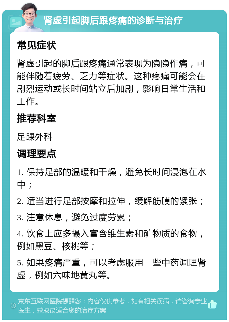 肾虚引起脚后跟疼痛的诊断与治疗 常见症状 肾虚引起的脚后跟疼痛通常表现为隐隐作痛，可能伴随着疲劳、乏力等症状。这种疼痛可能会在剧烈运动或长时间站立后加剧，影响日常生活和工作。 推荐科室 足踝外科 调理要点 1. 保持足部的温暖和干燥，避免长时间浸泡在水中； 2. 适当进行足部按摩和拉伸，缓解筋膜的紧张； 3. 注意休息，避免过度劳累； 4. 饮食上应多摄入富含维生素和矿物质的食物，例如黑豆、核桃等； 5. 如果疼痛严重，可以考虑服用一些中药调理肾虚，例如六味地黄丸等。