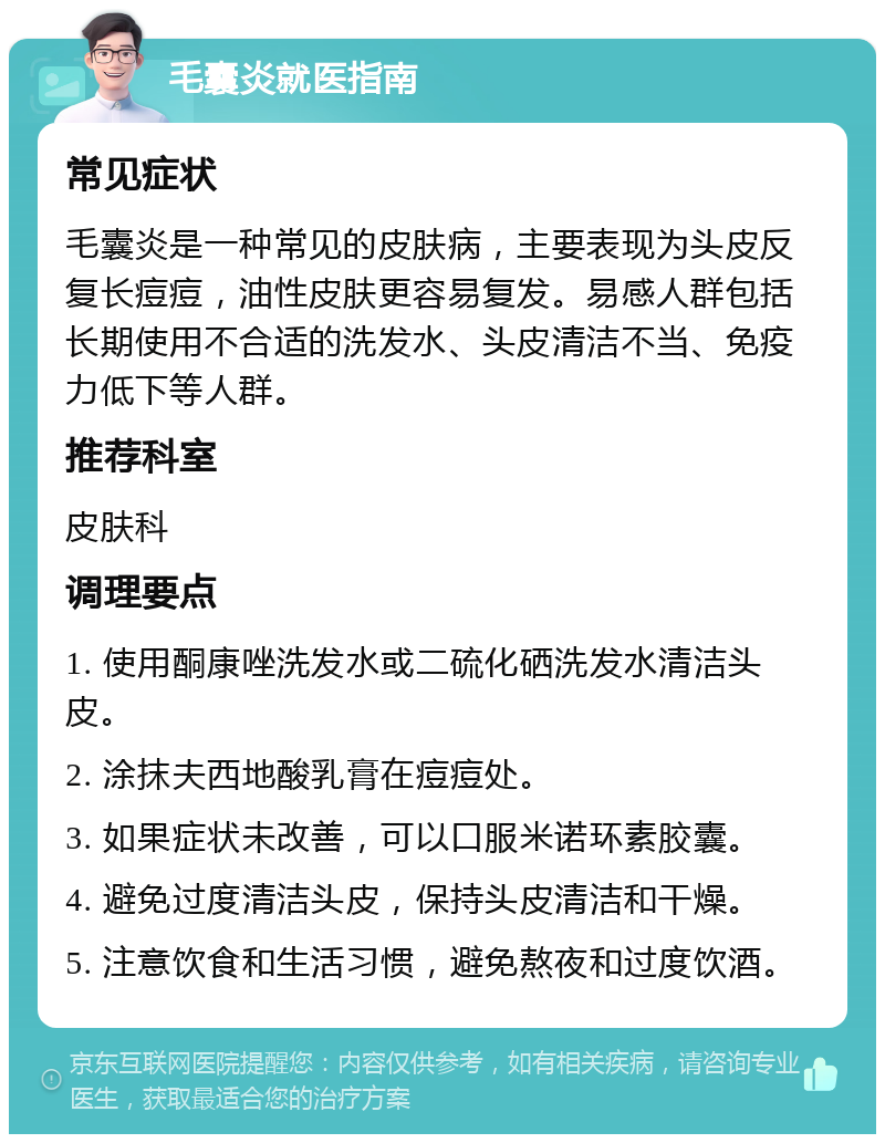 毛囊炎就医指南 常见症状 毛囊炎是一种常见的皮肤病，主要表现为头皮反复长痘痘，油性皮肤更容易复发。易感人群包括长期使用不合适的洗发水、头皮清洁不当、免疫力低下等人群。 推荐科室 皮肤科 调理要点 1. 使用酮康唑洗发水或二硫化硒洗发水清洁头皮。 2. 涂抹夫西地酸乳膏在痘痘处。 3. 如果症状未改善，可以口服米诺环素胶囊。 4. 避免过度清洁头皮，保持头皮清洁和干燥。 5. 注意饮食和生活习惯，避免熬夜和过度饮酒。