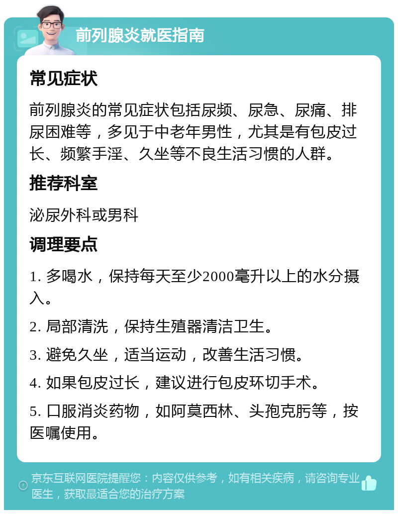 前列腺炎就医指南 常见症状 前列腺炎的常见症状包括尿频、尿急、尿痛、排尿困难等，多见于中老年男性，尤其是有包皮过长、频繁手淫、久坐等不良生活习惯的人群。 推荐科室 泌尿外科或男科 调理要点 1. 多喝水，保持每天至少2000毫升以上的水分摄入。 2. 局部清洗，保持生殖器清洁卫生。 3. 避免久坐，适当运动，改善生活习惯。 4. 如果包皮过长，建议进行包皮环切手术。 5. 口服消炎药物，如阿莫西林、头孢克肟等，按医嘱使用。