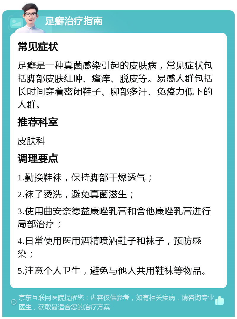 足癣治疗指南 常见症状 足癣是一种真菌感染引起的皮肤病，常见症状包括脚部皮肤红肿、瘙痒、脱皮等。易感人群包括长时间穿着密闭鞋子、脚部多汗、免疫力低下的人群。 推荐科室 皮肤科 调理要点 1.勤换鞋袜，保持脚部干燥透气； 2.袜子烫洗，避免真菌滋生； 3.使用曲安奈德益康唑乳膏和舍他康唑乳膏进行局部治疗； 4.日常使用医用酒精喷洒鞋子和袜子，预防感染； 5.注意个人卫生，避免与他人共用鞋袜等物品。