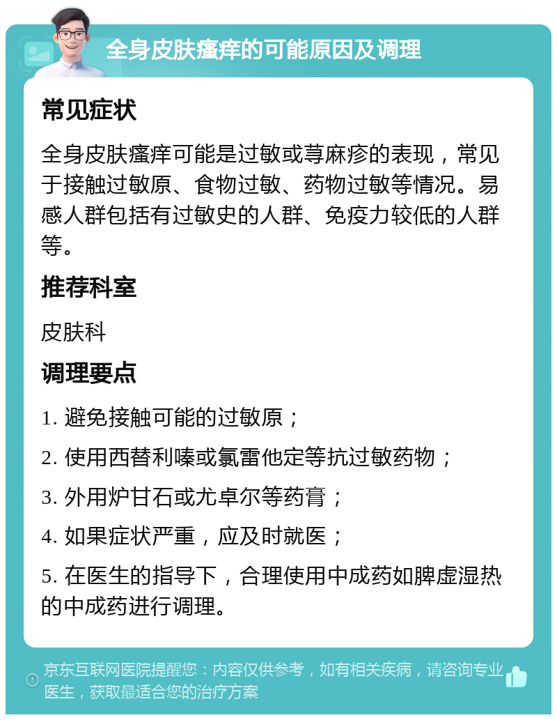 全身皮肤瘙痒的可能原因及调理 常见症状 全身皮肤瘙痒可能是过敏或荨麻疹的表现，常见于接触过敏原、食物过敏、药物过敏等情况。易感人群包括有过敏史的人群、免疫力较低的人群等。 推荐科室 皮肤科 调理要点 1. 避免接触可能的过敏原； 2. 使用西替利嗪或氯雷他定等抗过敏药物； 3. 外用炉甘石或尤卓尔等药膏； 4. 如果症状严重，应及时就医； 5. 在医生的指导下，合理使用中成药如脾虚湿热的中成药进行调理。