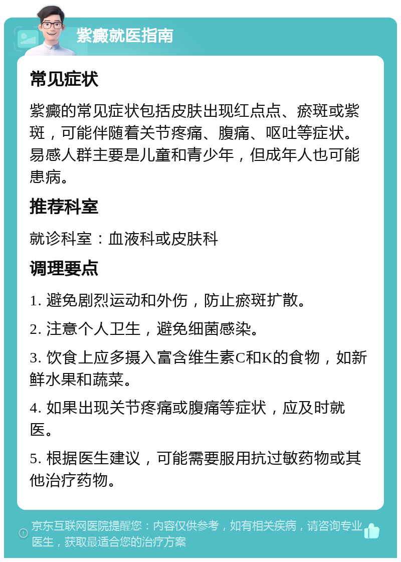 紫癜就医指南 常见症状 紫癜的常见症状包括皮肤出现红点点、瘀斑或紫斑，可能伴随着关节疼痛、腹痛、呕吐等症状。易感人群主要是儿童和青少年，但成年人也可能患病。 推荐科室 就诊科室：血液科或皮肤科 调理要点 1. 避免剧烈运动和外伤，防止瘀斑扩散。 2. 注意个人卫生，避免细菌感染。 3. 饮食上应多摄入富含维生素C和K的食物，如新鲜水果和蔬菜。 4. 如果出现关节疼痛或腹痛等症状，应及时就医。 5. 根据医生建议，可能需要服用抗过敏药物或其他治疗药物。