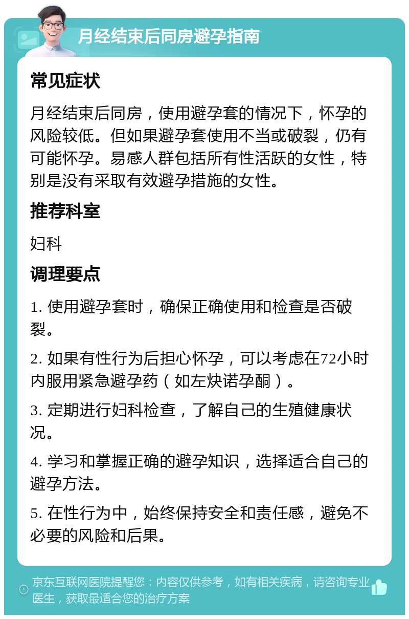 月经结束后同房避孕指南 常见症状 月经结束后同房，使用避孕套的情况下，怀孕的风险较低。但如果避孕套使用不当或破裂，仍有可能怀孕。易感人群包括所有性活跃的女性，特别是没有采取有效避孕措施的女性。 推荐科室 妇科 调理要点 1. 使用避孕套时，确保正确使用和检查是否破裂。 2. 如果有性行为后担心怀孕，可以考虑在72小时内服用紧急避孕药（如左炔诺孕酮）。 3. 定期进行妇科检查，了解自己的生殖健康状况。 4. 学习和掌握正确的避孕知识，选择适合自己的避孕方法。 5. 在性行为中，始终保持安全和责任感，避免不必要的风险和后果。