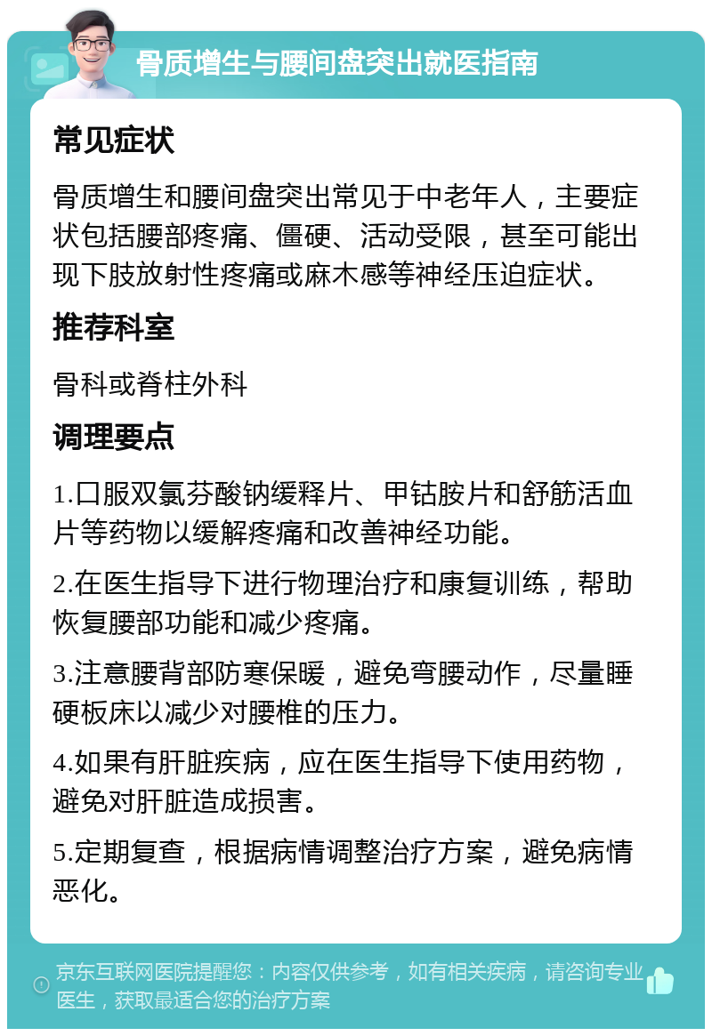 骨质增生与腰间盘突出就医指南 常见症状 骨质增生和腰间盘突出常见于中老年人，主要症状包括腰部疼痛、僵硬、活动受限，甚至可能出现下肢放射性疼痛或麻木感等神经压迫症状。 推荐科室 骨科或脊柱外科 调理要点 1.口服双氯芬酸钠缓释片、甲钴胺片和舒筋活血片等药物以缓解疼痛和改善神经功能。 2.在医生指导下进行物理治疗和康复训练，帮助恢复腰部功能和减少疼痛。 3.注意腰背部防寒保暖，避免弯腰动作，尽量睡硬板床以减少对腰椎的压力。 4.如果有肝脏疾病，应在医生指导下使用药物，避免对肝脏造成损害。 5.定期复查，根据病情调整治疗方案，避免病情恶化。