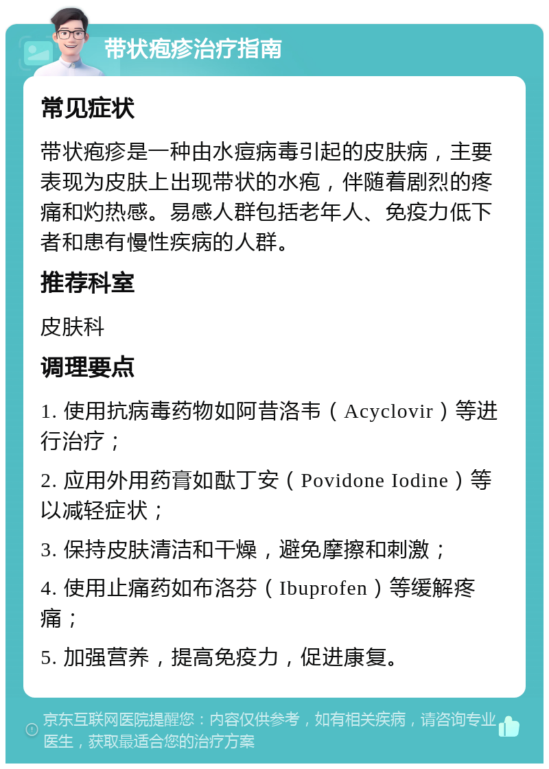 带状疱疹治疗指南 常见症状 带状疱疹是一种由水痘病毒引起的皮肤病，主要表现为皮肤上出现带状的水疱，伴随着剧烈的疼痛和灼热感。易感人群包括老年人、免疫力低下者和患有慢性疾病的人群。 推荐科室 皮肤科 调理要点 1. 使用抗病毒药物如阿昔洛韦（Acyclovir）等进行治疗； 2. 应用外用药膏如酞丁安（Povidone Iodine）等以减轻症状； 3. 保持皮肤清洁和干燥，避免摩擦和刺激； 4. 使用止痛药如布洛芬（Ibuprofen）等缓解疼痛； 5. 加强营养，提高免疫力，促进康复。