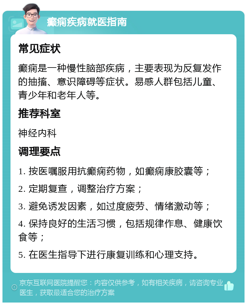 癫痫疾病就医指南 常见症状 癫痫是一种慢性脑部疾病，主要表现为反复发作的抽搐、意识障碍等症状。易感人群包括儿童、青少年和老年人等。 推荐科室 神经内科 调理要点 1. 按医嘱服用抗癫痫药物，如癫痫康胶囊等； 2. 定期复查，调整治疗方案； 3. 避免诱发因素，如过度疲劳、情绪激动等； 4. 保持良好的生活习惯，包括规律作息、健康饮食等； 5. 在医生指导下进行康复训练和心理支持。