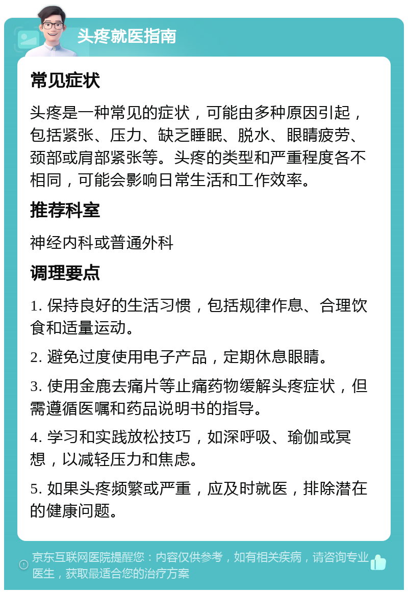 头疼就医指南 常见症状 头疼是一种常见的症状，可能由多种原因引起，包括紧张、压力、缺乏睡眠、脱水、眼睛疲劳、颈部或肩部紧张等。头疼的类型和严重程度各不相同，可能会影响日常生活和工作效率。 推荐科室 神经内科或普通外科 调理要点 1. 保持良好的生活习惯，包括规律作息、合理饮食和适量运动。 2. 避免过度使用电子产品，定期休息眼睛。 3. 使用金鹿去痛片等止痛药物缓解头疼症状，但需遵循医嘱和药品说明书的指导。 4. 学习和实践放松技巧，如深呼吸、瑜伽或冥想，以减轻压力和焦虑。 5. 如果头疼频繁或严重，应及时就医，排除潜在的健康问题。