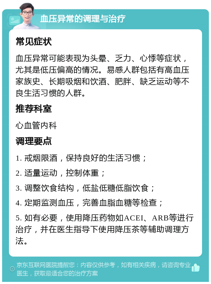 血压异常的调理与治疗 常见症状 血压异常可能表现为头晕、乏力、心悸等症状，尤其是低压偏高的情况。易感人群包括有高血压家族史、长期吸烟和饮酒、肥胖、缺乏运动等不良生活习惯的人群。 推荐科室 心血管内科 调理要点 1. 戒烟限酒，保持良好的生活习惯； 2. 适量运动，控制体重； 3. 调整饮食结构，低盐低糖低脂饮食； 4. 定期监测血压，完善血脂血糖等检查； 5. 如有必要，使用降压药物如ACEI、ARB等进行治疗，并在医生指导下使用降压茶等辅助调理方法。