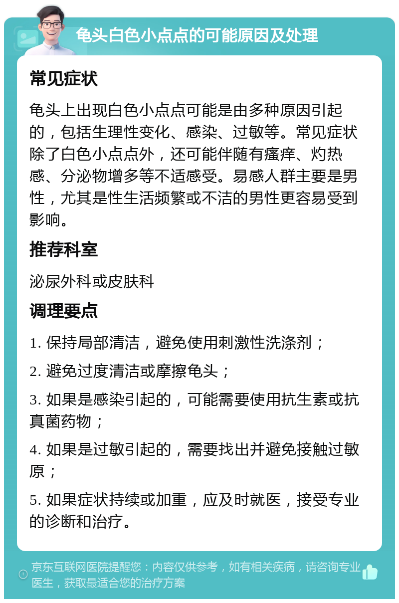 龟头白色小点点的可能原因及处理 常见症状 龟头上出现白色小点点可能是由多种原因引起的，包括生理性变化、感染、过敏等。常见症状除了白色小点点外，还可能伴随有瘙痒、灼热感、分泌物增多等不适感受。易感人群主要是男性，尤其是性生活频繁或不洁的男性更容易受到影响。 推荐科室 泌尿外科或皮肤科 调理要点 1. 保持局部清洁，避免使用刺激性洗涤剂； 2. 避免过度清洁或摩擦龟头； 3. 如果是感染引起的，可能需要使用抗生素或抗真菌药物； 4. 如果是过敏引起的，需要找出并避免接触过敏原； 5. 如果症状持续或加重，应及时就医，接受专业的诊断和治疗。