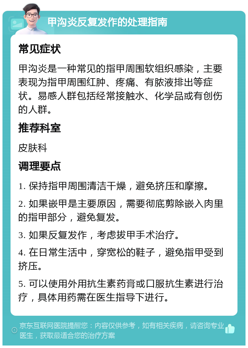 甲沟炎反复发作的处理指南 常见症状 甲沟炎是一种常见的指甲周围软组织感染，主要表现为指甲周围红肿、疼痛、有脓液排出等症状。易感人群包括经常接触水、化学品或有创伤的人群。 推荐科室 皮肤科 调理要点 1. 保持指甲周围清洁干燥，避免挤压和摩擦。 2. 如果嵌甲是主要原因，需要彻底剪除嵌入肉里的指甲部分，避免复发。 3. 如果反复发作，考虑拔甲手术治疗。 4. 在日常生活中，穿宽松的鞋子，避免指甲受到挤压。 5. 可以使用外用抗生素药膏或口服抗生素进行治疗，具体用药需在医生指导下进行。