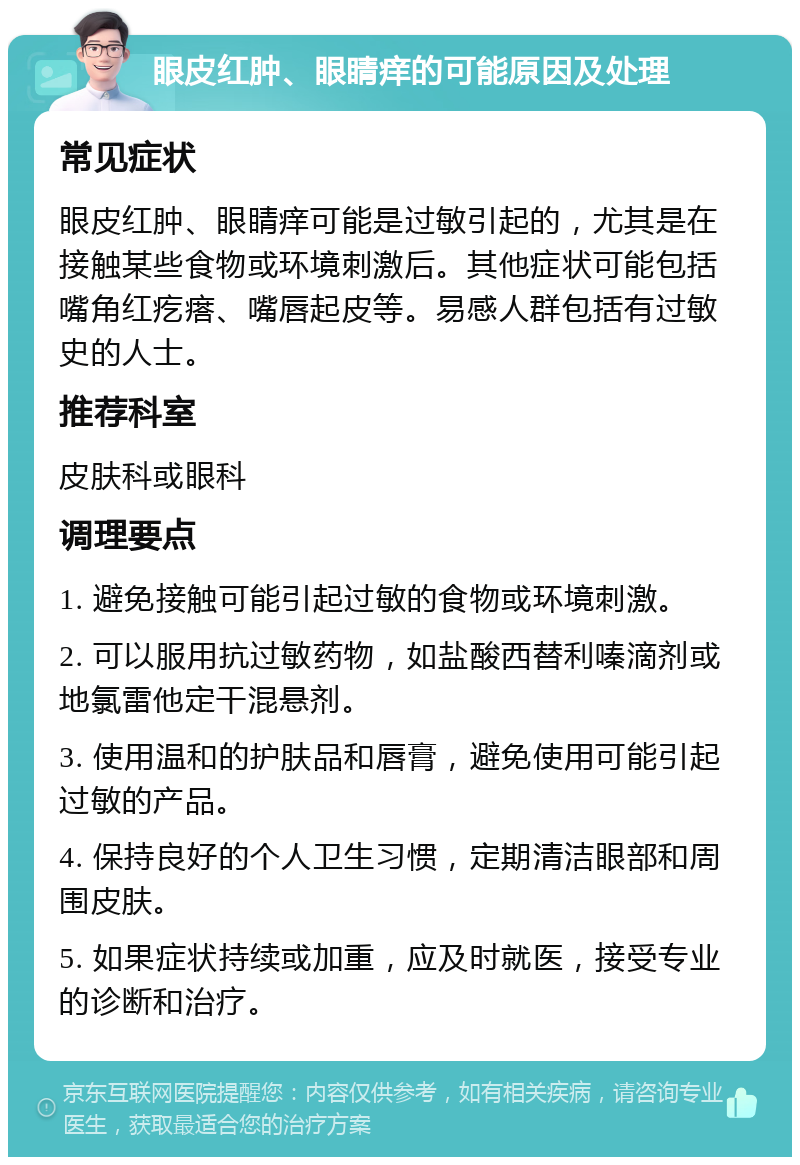 眼皮红肿、眼睛痒的可能原因及处理 常见症状 眼皮红肿、眼睛痒可能是过敏引起的，尤其是在接触某些食物或环境刺激后。其他症状可能包括嘴角红疙瘩、嘴唇起皮等。易感人群包括有过敏史的人士。 推荐科室 皮肤科或眼科 调理要点 1. 避免接触可能引起过敏的食物或环境刺激。 2. 可以服用抗过敏药物，如盐酸西替利嗪滴剂或地氯雷他定干混悬剂。 3. 使用温和的护肤品和唇膏，避免使用可能引起过敏的产品。 4. 保持良好的个人卫生习惯，定期清洁眼部和周围皮肤。 5. 如果症状持续或加重，应及时就医，接受专业的诊断和治疗。