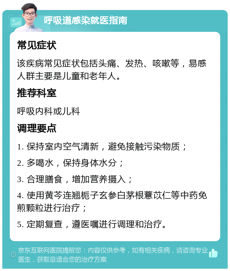 呼吸道感染就医指南 常见症状 该疾病常见症状包括头痛、发热、咳嗽等，易感人群主要是儿童和老年人。 推荐科室 呼吸内科或儿科 调理要点 1. 保持室内空气清新，避免接触污染物质； 2. 多喝水，保持身体水分； 3. 合理膳食，增加营养摄入； 4. 使用黄芩连翘栀子玄参白茅根薏苡仁等中药免煎颗粒进行治疗； 5. 定期复查，遵医嘱进行调理和治疗。