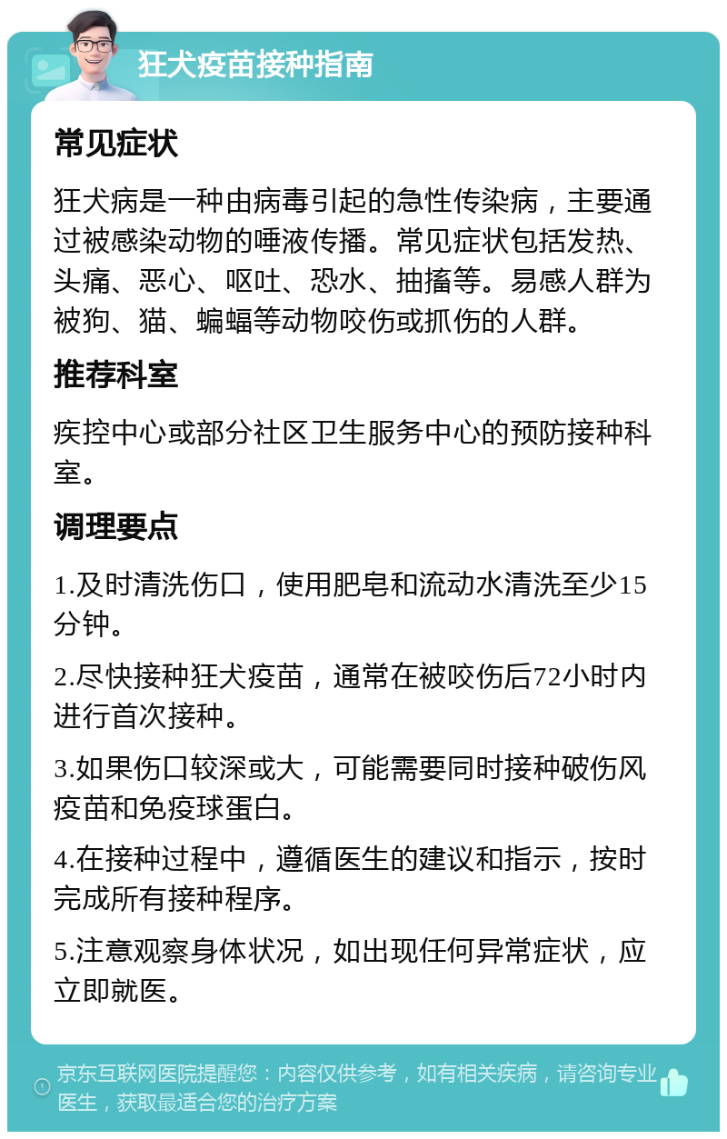 狂犬疫苗接种指南 常见症状 狂犬病是一种由病毒引起的急性传染病，主要通过被感染动物的唾液传播。常见症状包括发热、头痛、恶心、呕吐、恐水、抽搐等。易感人群为被狗、猫、蝙蝠等动物咬伤或抓伤的人群。 推荐科室 疾控中心或部分社区卫生服务中心的预防接种科室。 调理要点 1.及时清洗伤口，使用肥皂和流动水清洗至少15分钟。 2.尽快接种狂犬疫苗，通常在被咬伤后72小时内进行首次接种。 3.如果伤口较深或大，可能需要同时接种破伤风疫苗和免疫球蛋白。 4.在接种过程中，遵循医生的建议和指示，按时完成所有接种程序。 5.注意观察身体状况，如出现任何异常症状，应立即就医。