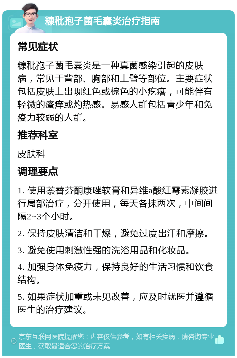 糠秕孢子菌毛囊炎治疗指南 常见症状 糠秕孢子菌毛囊炎是一种真菌感染引起的皮肤病，常见于背部、胸部和上臂等部位。主要症状包括皮肤上出现红色或棕色的小疙瘩，可能伴有轻微的瘙痒或灼热感。易感人群包括青少年和免疫力较弱的人群。 推荐科室 皮肤科 调理要点 1. 使用萘替芬酮康唑软膏和异维a酸红霉素凝胶进行局部治疗，分开使用，每天各抹两次，中间间隔2~3个小时。 2. 保持皮肤清洁和干燥，避免过度出汗和摩擦。 3. 避免使用刺激性强的洗浴用品和化妆品。 4. 加强身体免疫力，保持良好的生活习惯和饮食结构。 5. 如果症状加重或未见改善，应及时就医并遵循医生的治疗建议。