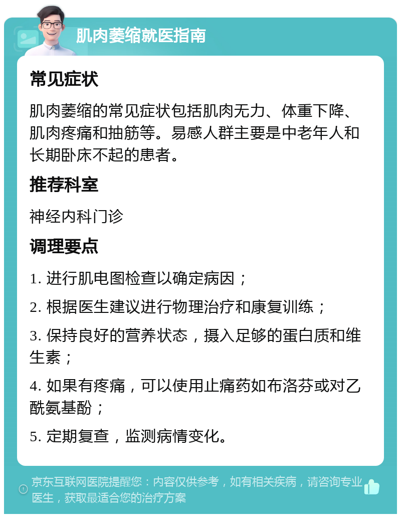 肌肉萎缩就医指南 常见症状 肌肉萎缩的常见症状包括肌肉无力、体重下降、肌肉疼痛和抽筋等。易感人群主要是中老年人和长期卧床不起的患者。 推荐科室 神经内科门诊 调理要点 1. 进行肌电图检查以确定病因； 2. 根据医生建议进行物理治疗和康复训练； 3. 保持良好的营养状态，摄入足够的蛋白质和维生素； 4. 如果有疼痛，可以使用止痛药如布洛芬或对乙酰氨基酚； 5. 定期复查，监测病情变化。