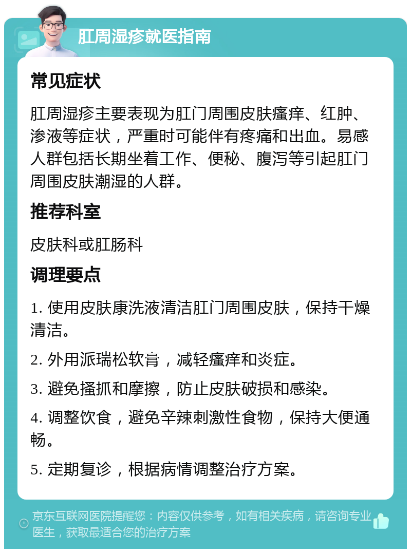 肛周湿疹就医指南 常见症状 肛周湿疹主要表现为肛门周围皮肤瘙痒、红肿、渗液等症状，严重时可能伴有疼痛和出血。易感人群包括长期坐着工作、便秘、腹泻等引起肛门周围皮肤潮湿的人群。 推荐科室 皮肤科或肛肠科 调理要点 1. 使用皮肤康洗液清洁肛门周围皮肤，保持干燥清洁。 2. 外用派瑞松软膏，减轻瘙痒和炎症。 3. 避免搔抓和摩擦，防止皮肤破损和感染。 4. 调整饮食，避免辛辣刺激性食物，保持大便通畅。 5. 定期复诊，根据病情调整治疗方案。