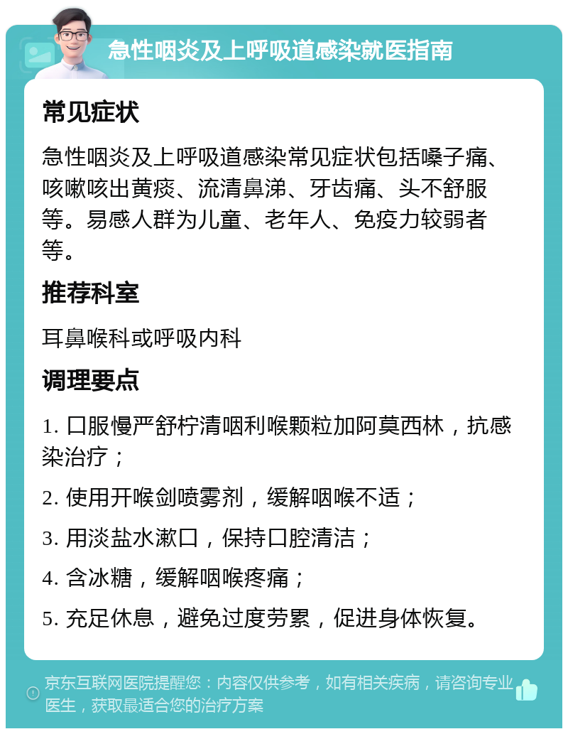 急性咽炎及上呼吸道感染就医指南 常见症状 急性咽炎及上呼吸道感染常见症状包括嗓子痛、咳嗽咳出黄痰、流清鼻涕、牙齿痛、头不舒服等。易感人群为儿童、老年人、免疫力较弱者等。 推荐科室 耳鼻喉科或呼吸内科 调理要点 1. 口服慢严舒柠清咽利喉颗粒加阿莫西林，抗感染治疗； 2. 使用开喉剑喷雾剂，缓解咽喉不适； 3. 用淡盐水漱口，保持口腔清洁； 4. 含冰糖，缓解咽喉疼痛； 5. 充足休息，避免过度劳累，促进身体恢复。