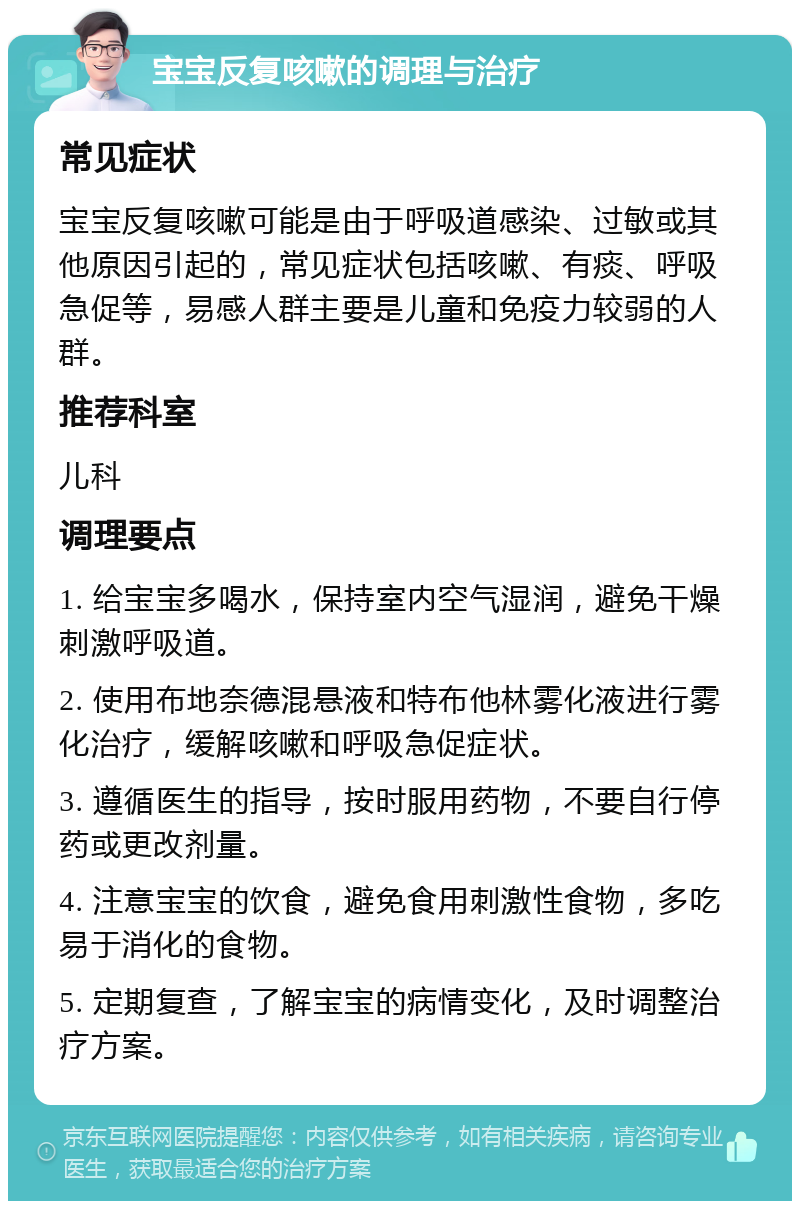 宝宝反复咳嗽的调理与治疗 常见症状 宝宝反复咳嗽可能是由于呼吸道感染、过敏或其他原因引起的，常见症状包括咳嗽、有痰、呼吸急促等，易感人群主要是儿童和免疫力较弱的人群。 推荐科室 儿科 调理要点 1. 给宝宝多喝水，保持室内空气湿润，避免干燥刺激呼吸道。 2. 使用布地奈德混悬液和特布他林雾化液进行雾化治疗，缓解咳嗽和呼吸急促症状。 3. 遵循医生的指导，按时服用药物，不要自行停药或更改剂量。 4. 注意宝宝的饮食，避免食用刺激性食物，多吃易于消化的食物。 5. 定期复查，了解宝宝的病情变化，及时调整治疗方案。