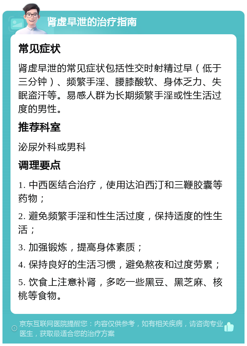 肾虚早泄的治疗指南 常见症状 肾虚早泄的常见症状包括性交时射精过早（低于三分钟）、频繁手淫、腰膝酸软、身体乏力、失眠盗汗等。易感人群为长期频繁手淫或性生活过度的男性。 推荐科室 泌尿外科或男科 调理要点 1. 中西医结合治疗，使用达泊西汀和三鞭胶囊等药物； 2. 避免频繁手淫和性生活过度，保持适度的性生活； 3. 加强锻炼，提高身体素质； 4. 保持良好的生活习惯，避免熬夜和过度劳累； 5. 饮食上注意补肾，多吃一些黑豆、黑芝麻、核桃等食物。