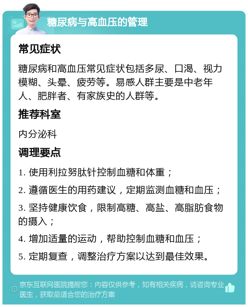 糖尿病与高血压的管理 常见症状 糖尿病和高血压常见症状包括多尿、口渴、视力模糊、头晕、疲劳等。易感人群主要是中老年人、肥胖者、有家族史的人群等。 推荐科室 内分泌科 调理要点 1. 使用利拉努肽针控制血糖和体重； 2. 遵循医生的用药建议，定期监测血糖和血压； 3. 坚持健康饮食，限制高糖、高盐、高脂肪食物的摄入； 4. 增加适量的运动，帮助控制血糖和血压； 5. 定期复查，调整治疗方案以达到最佳效果。