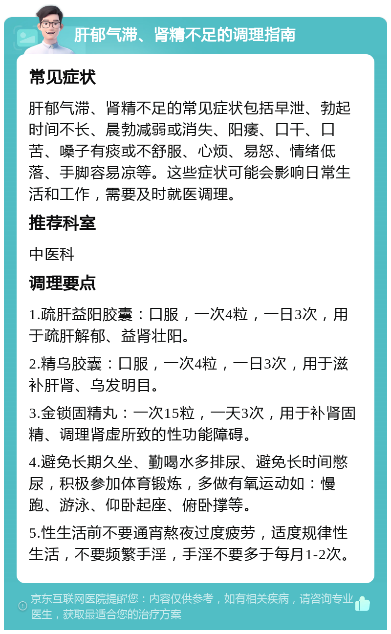 肝郁气滞、肾精不足的调理指南 常见症状 肝郁气滞、肾精不足的常见症状包括早泄、勃起时间不长、晨勃减弱或消失、阳痿、口干、口苦、嗓子有痰或不舒服、心烦、易怒、情绪低落、手脚容易凉等。这些症状可能会影响日常生活和工作，需要及时就医调理。 推荐科室 中医科 调理要点 1.疏肝益阳胶囊：口服，一次4粒，一日3次，用于疏肝解郁、益肾壮阳。 2.精乌胶囊：口服，一次4粒，一日3次，用于滋补肝肾、乌发明目。 3.金锁固精丸：一次15粒，一天3次，用于补肾固精、调理肾虚所致的性功能障碍。 4.避免长期久坐、勤喝水多排尿、避免长时间憋尿，积极参加体育锻炼，多做有氧运动如：慢跑、游泳、仰卧起座、俯卧撑等。 5.性生活前不要通宵熬夜过度疲劳，适度规律性生活，不要频繁手淫，手淫不要多于每月1-2次。