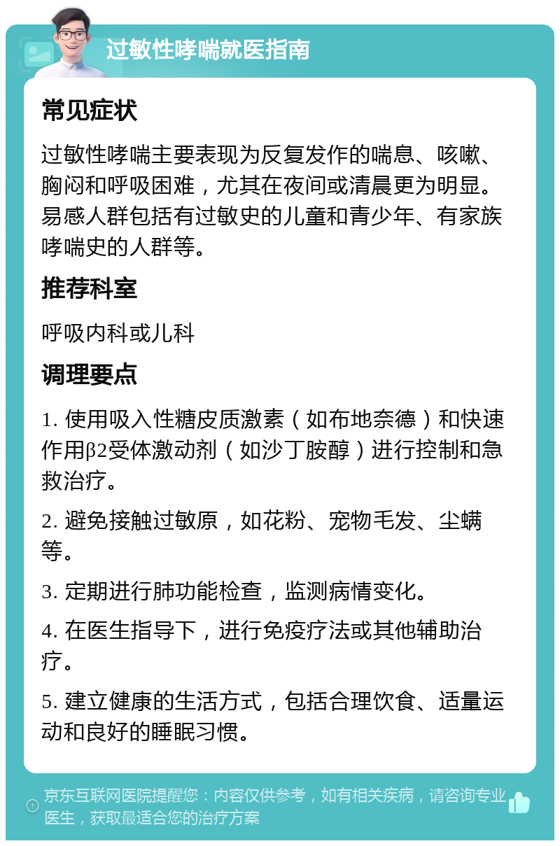 过敏性哮喘就医指南 常见症状 过敏性哮喘主要表现为反复发作的喘息、咳嗽、胸闷和呼吸困难，尤其在夜间或清晨更为明显。易感人群包括有过敏史的儿童和青少年、有家族哮喘史的人群等。 推荐科室 呼吸内科或儿科 调理要点 1. 使用吸入性糖皮质激素（如布地奈德）和快速作用β2受体激动剂（如沙丁胺醇）进行控制和急救治疗。 2. 避免接触过敏原，如花粉、宠物毛发、尘螨等。 3. 定期进行肺功能检查，监测病情变化。 4. 在医生指导下，进行免疫疗法或其他辅助治疗。 5. 建立健康的生活方式，包括合理饮食、适量运动和良好的睡眠习惯。