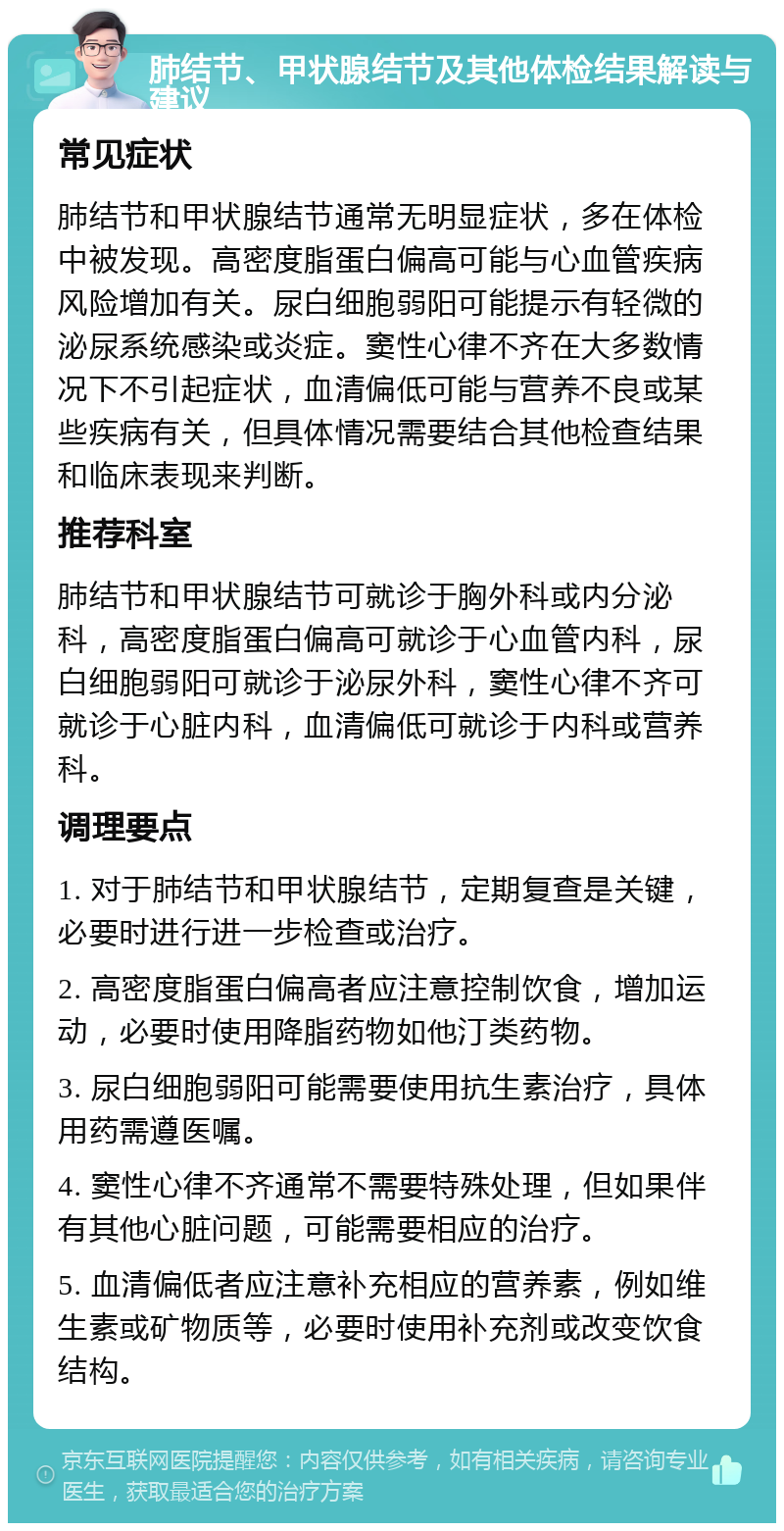 肺结节、甲状腺结节及其他体检结果解读与建议 常见症状 肺结节和甲状腺结节通常无明显症状，多在体检中被发现。高密度脂蛋白偏高可能与心血管疾病风险增加有关。尿白细胞弱阳可能提示有轻微的泌尿系统感染或炎症。窦性心律不齐在大多数情况下不引起症状，血清偏低可能与营养不良或某些疾病有关，但具体情况需要结合其他检查结果和临床表现来判断。 推荐科室 肺结节和甲状腺结节可就诊于胸外科或内分泌科，高密度脂蛋白偏高可就诊于心血管内科，尿白细胞弱阳可就诊于泌尿外科，窦性心律不齐可就诊于心脏内科，血清偏低可就诊于内科或营养科。 调理要点 1. 对于肺结节和甲状腺结节，定期复查是关键，必要时进行进一步检查或治疗。 2. 高密度脂蛋白偏高者应注意控制饮食，增加运动，必要时使用降脂药物如他汀类药物。 3. 尿白细胞弱阳可能需要使用抗生素治疗，具体用药需遵医嘱。 4. 窦性心律不齐通常不需要特殊处理，但如果伴有其他心脏问题，可能需要相应的治疗。 5. 血清偏低者应注意补充相应的营养素，例如维生素或矿物质等，必要时使用补充剂或改变饮食结构。