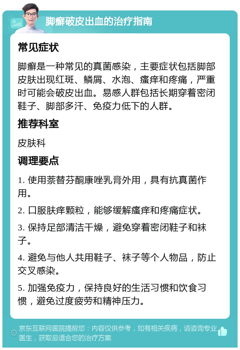 脚癣破皮出血的治疗指南 常见症状 脚癣是一种常见的真菌感染，主要症状包括脚部皮肤出现红斑、鳞屑、水泡、瘙痒和疼痛，严重时可能会破皮出血。易感人群包括长期穿着密闭鞋子、脚部多汗、免疫力低下的人群。 推荐科室 皮肤科 调理要点 1. 使用萘替芬酮康唑乳膏外用，具有抗真菌作用。 2. 口服肤痒颗粒，能够缓解瘙痒和疼痛症状。 3. 保持足部清洁干燥，避免穿着密闭鞋子和袜子。 4. 避免与他人共用鞋子、袜子等个人物品，防止交叉感染。 5. 加强免疫力，保持良好的生活习惯和饮食习惯，避免过度疲劳和精神压力。