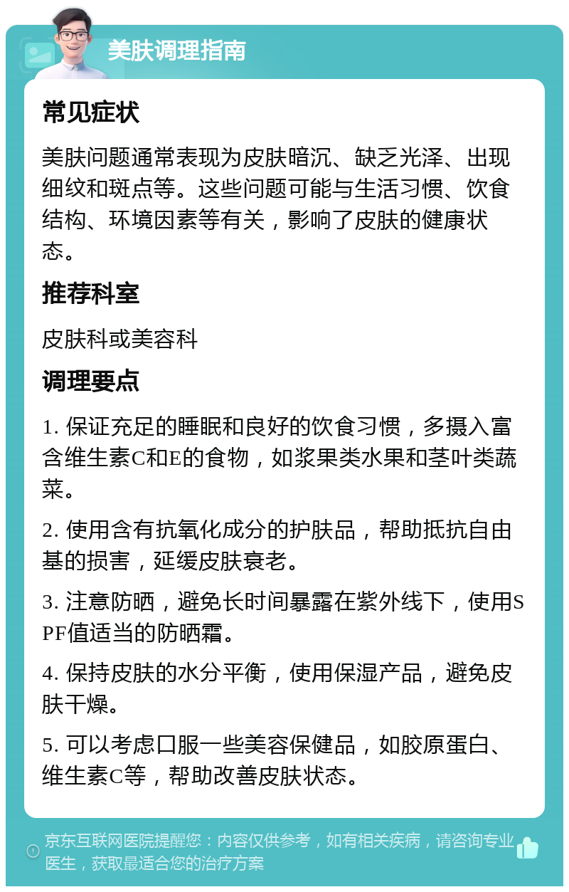 美肤调理指南 常见症状 美肤问题通常表现为皮肤暗沉、缺乏光泽、出现细纹和斑点等。这些问题可能与生活习惯、饮食结构、环境因素等有关，影响了皮肤的健康状态。 推荐科室 皮肤科或美容科 调理要点 1. 保证充足的睡眠和良好的饮食习惯，多摄入富含维生素C和E的食物，如浆果类水果和茎叶类蔬菜。 2. 使用含有抗氧化成分的护肤品，帮助抵抗自由基的损害，延缓皮肤衰老。 3. 注意防晒，避免长时间暴露在紫外线下，使用SPF值适当的防晒霜。 4. 保持皮肤的水分平衡，使用保湿产品，避免皮肤干燥。 5. 可以考虑口服一些美容保健品，如胶原蛋白、维生素C等，帮助改善皮肤状态。